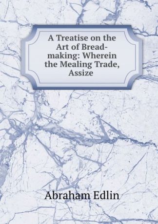 Abraham Edlin A Treatise on the Art of Bread-making: Wherein the Mealing Trade, Assize .