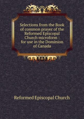 Reformed Episcopal Church Selections from the Book of common prayer of the Reformed Episcopal Church microform : for use in the Dominion of Canada