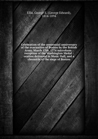 George Edward Ellis Celebration of the centennial anniversary of the evacuation of Boston by the British Army, March 17th, 1776 microform : reception of the Washington Medal : oration delivered in Music Hall, and a chronicle of the siege of Boston