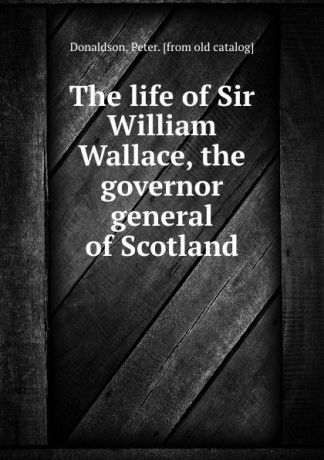 Peter Donaldson The life of Sir William Wallace, the governor general of Scotland