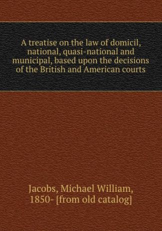 Michael William Jacobs A treatise on the law of domicil, national, quasi-national and municipal, based upon the decisions of the British and American courts