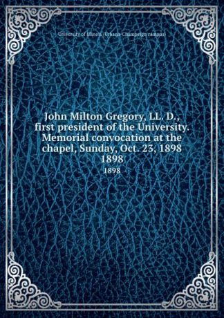John Milton Gregory, LL. D., first president of the University. Memorial convocation at the chapel, Sunday, Oct. 23, 1898. 1898