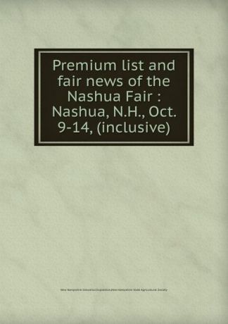 New Hampshire Industrial Exposition Premium list and fair news of the Nashua Fair : Nashua, N.H., Oct. 9-14, (inclusive)