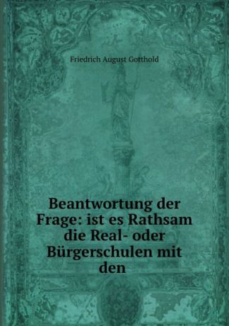Friedrich August Gotthold Beantwortung der Frage: ist es Rathsam die Real- oder Burgerschulen mit den .