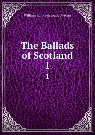 William Edmondstoune Aytoun The Ballads of Scotland. 1