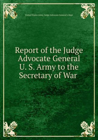 Report of the Judge Advocate General U. S. Army to the Secretary of War .