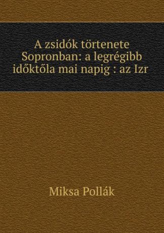 Miksa Pollák A zsidok tortenete Sopronban: a legregibb idoktola mai napig : az Izr .