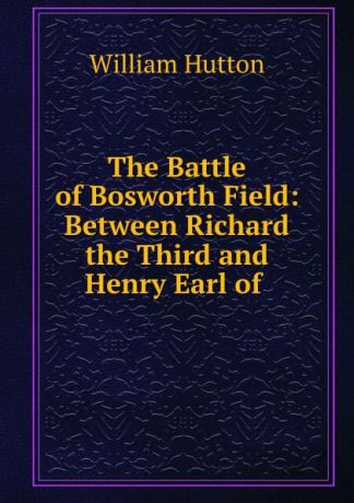 William Hutton The Battle of Bosworth Field: Between Richard the Third and Henry Earl of .