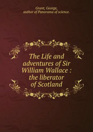 George Grant The Life and adventures of Sir William Wallace : the liberator of Scotland
