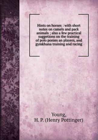 Henry Pottinger Young Hints on horses : with short notes on camels and pack animals ; also a few practical suggetions on the training of polo ponies an players, and gymkhana training and racing