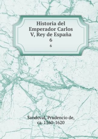 Prudencio de Sandoval Historia del Emperador Carlos V, Rey de Espana. 6