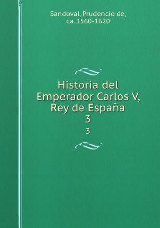 Prudencio de Sandoval Historia del Emperador Carlos V, Rey de Espana. 3