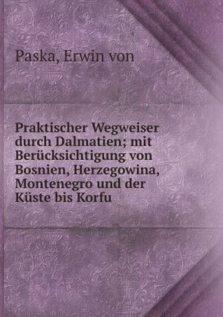 Erwin von Paska Praktischer Wegweiser durch Dalmatien; mit Berucksichtigung von Bosnien, Herzegowina, Montenegro und der Kuste bis Korfu