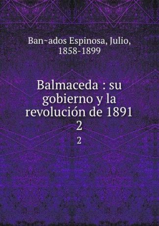 Julio Bañados Espinosa Balmaceda : su gobierno y la revolucion de 1891. 2