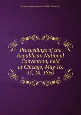 Proceedings of the Republican National Convention, held at Chicago, May 16, 17, 18, 1860