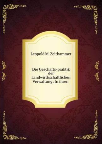 Leopold M. Zeithammer Die Geschafts-praktik der Landwirthschaftlichen Verwaltung: In ihren .