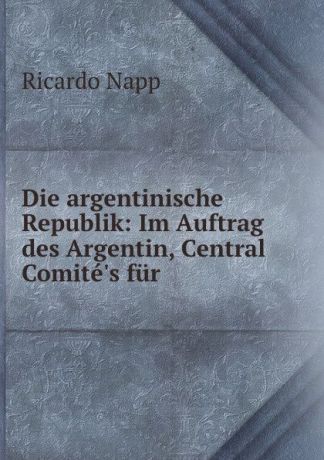 Ricardo Napp Die argentinische Republik: Im Auftrag des Argentin, Central Comite.s fur .