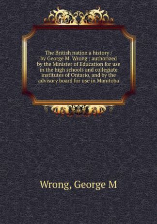 George M. Wrong The British nation a history / by George M. Wrong ; authorized by the Minister of Education for use in the high schools and collegiate institutes of Ontario, and by the advisory board for use in Manitoba