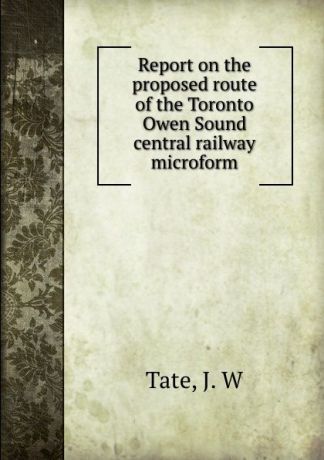 J.W. Tate Report on the proposed route of the Toronto . Owen Sound central railway microform