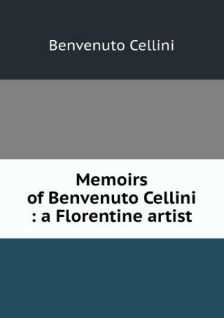 Cellini Benvenuto Memoirs of Benvenuto Cellini : a Florentine artist