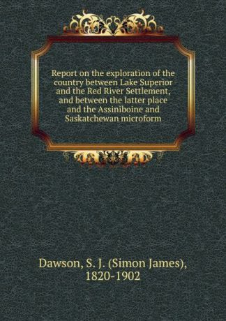 Simon James Dawson Report on the exploration of the country between Lake Superior and the Red River Settlement, and between the latter place and the Assiniboine and Saskatchewan microform