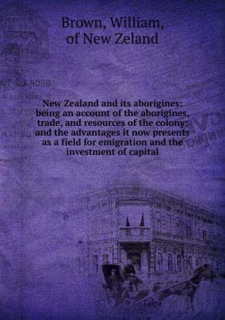 William Brown New Zealand and its aborigines: being an account of the aborigines, trade, and resources of the colony; and the advantages it now presents as a field for emigration and the investment of capital