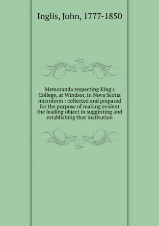 John Inglis Memoranda respecting King.s College, at Windsor, in Nova Scotia microform : collected and prepared for the purpose of making evident the leading object in suggesting and establishing that institution