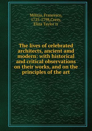 Francesco Milizia The lives of celebrated architects, ancient amd modern: with historical and critical observations on their works, and on the principles of the art