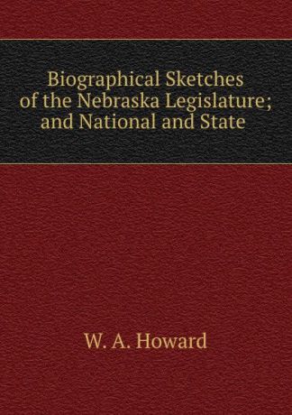 W.A. Howard Biographical Sketches of the Nebraska Legislature; and National and State .