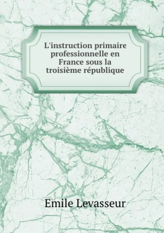 Emile Levasseur L.instruction primaire . professionnelle en France sous la troisieme republique