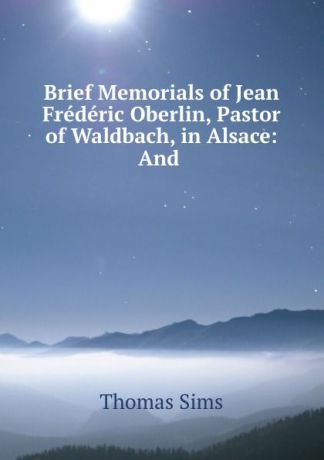 Thomas Sims Brief Memorials of Jean Frederic Oberlin, Pastor of Waldbach, in Alsace: And .