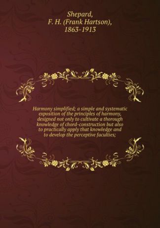 Frank Hartson Shepard Harmony simplified; a simple and systematic exposition of the principles of harmony, designed not only to cultivate a thorough knowledge of chord-construction but also to practically apply that knowledge and to develop the perceptive faculties;