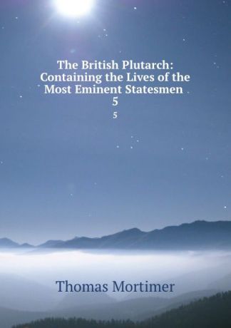 Thomas Mortimer The British Plutarch: Containing the Lives of the Most Eminent Statesmen . 5