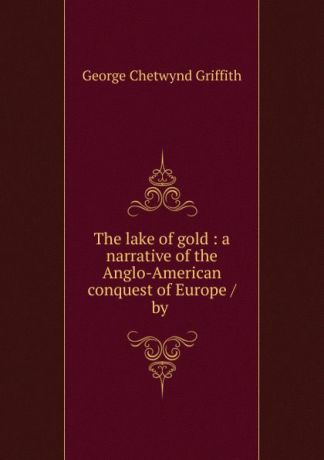 George Chetwynd Griffith The lake of gold : a narrative of the Anglo-American conquest of Europe / by .