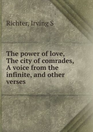 Irving S. Richter The power of love, The city of comrades, A voice from the infinite, and other verses