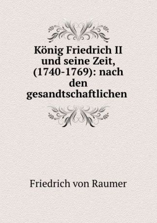 Friedrich von Raumer Konig Friedrich II und seine Zeit, (1740-1769): nach den gesandtschaftlichen .