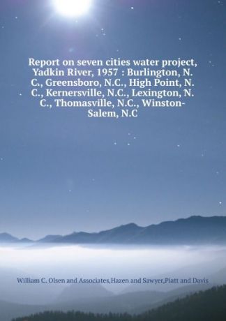 William C. Olsen and Associates Report on seven cities water project, Yadkin River, 1957 : Burlington, N.C., Greensboro, N.C., High Point, N.C., Kernersville, N.C., Lexington, N.C., Thomasville, N.C., Winston-Salem, N.C.