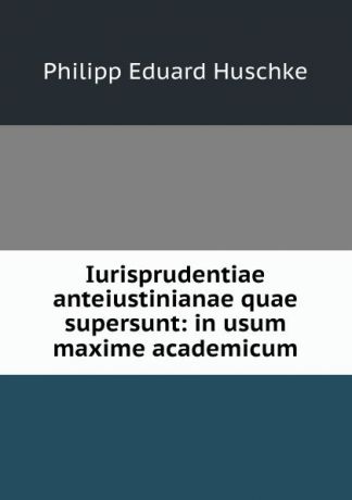 Philipp Eduard Huschke Iurisprudentiae anteiustinianae quae supersunt: in usum maxime academicum