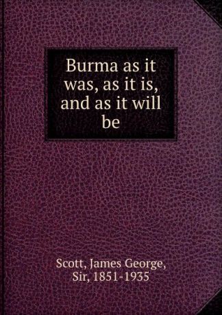James George Scott Burma as it was, as it is, and as it will be