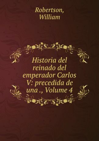 William Robertson Historia del reinado del emperador Carlos V: precedida de una ., Volume 4
