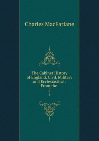 Charles MacFarlane The Cabinet History of England, Civil, Military and Ecclesiastical: From the . 5