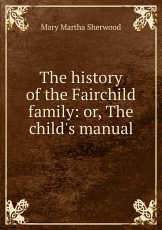 Mary Martha Sherwood The history of the Fairchild family: or, The child.s manual