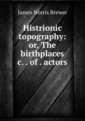 James Norris Brewer Histrionic topography: or, The birthplaces .c. . of . actors