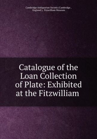 Fitzwilliam Museum Catalogue of the Loan Collection of Plate: Exhibited at the Fitzwilliam .