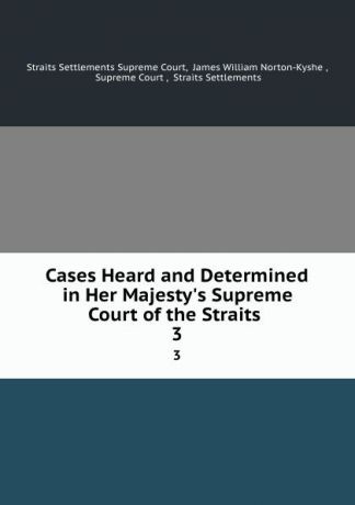 Straits Settlements Supreme Court Cases Heard and Determined in Her Majesty.s Supreme Court of the Straits . 3
