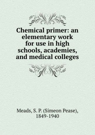 Simeon Pease Meads Chemical primer: an elementary work for use in high schools, academies, and medical colleges