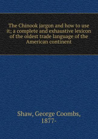 George Coombs Shaw The Chinook jargon and how to use it; a complete and exhaustive lexicon of the oldest trade language of the American continent
