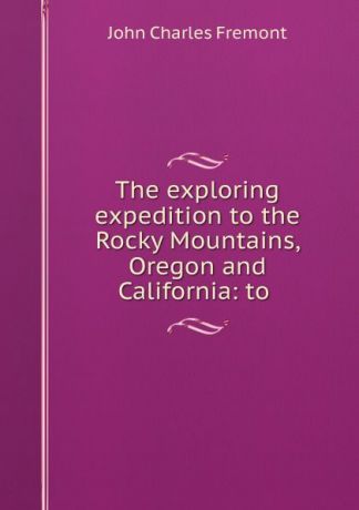John Charles Frémont The exploring expedition to the Rocky Mountains, Oregon and California: to .