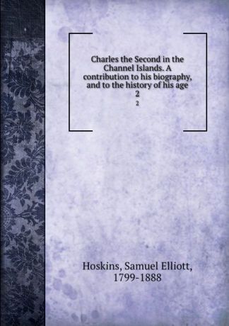 Samuel Elliott Hoskins Charles the Second in the Channel Islands. A contribution to his biography, and to the history of his age. 2