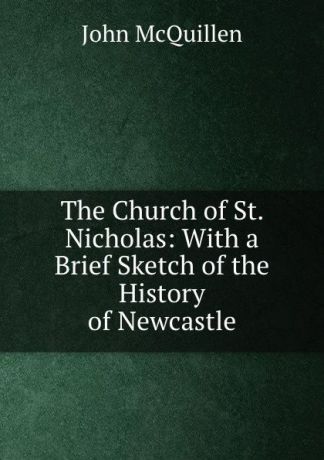 John McQuillen The Church of St. Nicholas: With a Brief Sketch of the History of Newcastle